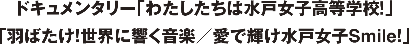 ドキュメンタリー「わたしたちは水戸女子高等学校！」
「羽ばたけ！世界に響く音楽／愛で輝け水戸女子Smile！」